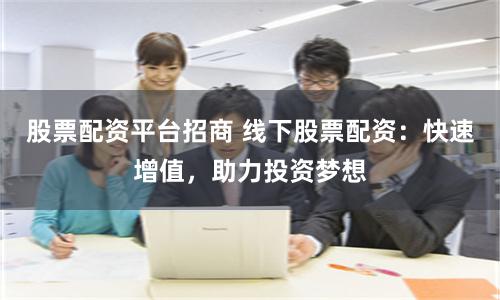 股票配资平台招商 线下股票配资：快速增值，助力投资梦想